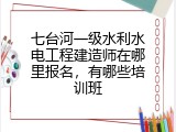 七台河一级水利水电工程建造师在哪里报名，有哪些培训班