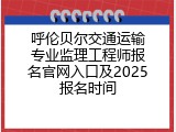 呼伦贝尔交通运输专业监理工程师报名官网入口及2025报名时间