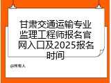 甘肃交通运输专业监理工程师报名官网入口及2025报名时间