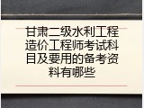 甘肃二级水利工程造价工程师考试科目及要用的备考资料有哪些