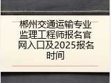 郴州交通运输专业监理工程师报名官网入口及2025报名时间