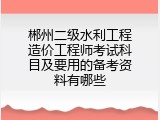 郴州二级水利工程造价工程师考试科目及要用的备考资料有哪些