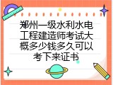 郑州一级水利水电工程建造师考试大概多少钱多久可以考下来证书