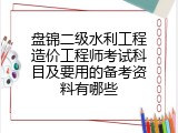 盘锦二级水利工程造价工程师考试科目及要用的备考资料有哪些