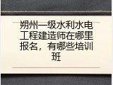 朔州一级水利水电工程建造师在哪里报名，有哪些培训班