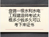 盘锦一级水利水电工程建造师考试大概多少钱多久可以考下来证书