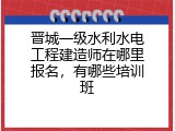晋城一级水利水电工程建造师在哪里报名，有哪些培训班