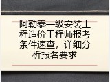阿勒泰一级安装工程造价工程师报考条件速查，详细分析报名要求