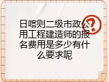 日喀则二级市政公用工程建造师的报名费用是多少有什么要求呢