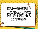 咸阳一级民航机场工程建造师分级别吗？各个级别报考条件有哪些