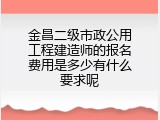 金昌二级市政公用工程建造师的报名费用是多少有什么要求呢