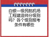 白银一级民航机场工程建造师分级别吗？各个级别报考条件有哪些
