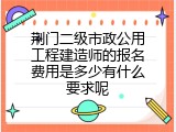 荆门二级市政公用工程建造师的报名费用是多少有什么要求呢