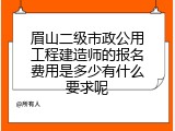 眉山二级市政公用工程建造师的报名费用是多少有什么要求呢