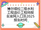 博尔塔拉二级水利工程造价工程师报名官网入口及2025报名时间
