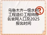 乌鲁木齐一级水利工程造价工程师报名官网入口及2025报名时间