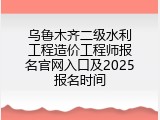 乌鲁木齐二级水利工程造价工程师报名官网入口及2025报名时间