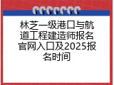 林芝一级港口与航道工程建造师报名官网入口及2025报名时间