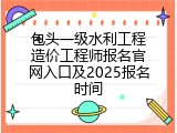 包头一级水利工程造价工程师报名官网入口及2025报名时间