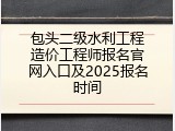 包头二级水利工程造价工程师报名官网入口及2025报名时间