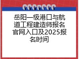 岳阳一级港口与航道工程建造师报名官网入口及2025报名时间