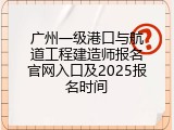广州一级港口与航道工程建造师报名官网入口及2025报名时间