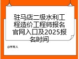 驻马店二级水利工程造价工程师报名官网入口及2025报名时间