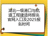 湖北一级港口与航道工程建造师报名官网入口及2025报名时间