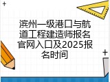 滨州一级港口与航道工程建造师报名官网入口及2025报名时间