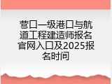 营口一级港口与航道工程建造师报名官网入口及2025报名时间