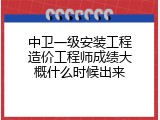 中卫一级安装工程造价工程师成绩大概什么时候出来