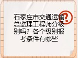 石家庄市交通运输总监理工程师分级别吗？各个级别报考条件有哪些