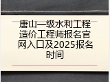 唐山一级水利工程造价工程师报名官网入口及2025报名时间