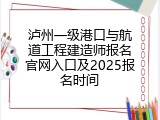 泸州一级港口与航道工程建造师报名官网入口及2025报名时间