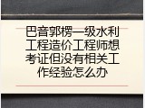 巴音郭楞一级水利工程造价工程师想考证但没有相关工作经验怎么办