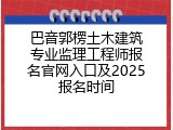 巴音郭楞土木建筑专业监理工程师报名官网入口及2025报名时间