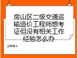 房山区二级交通运输造价工程师想考证但没有相关工作经验怎么办