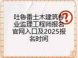 吐鲁番土木建筑专业监理工程师报名官网入口及2025报名时间
