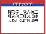阿勒泰一级安装工程造价工程师成绩大概什么时候出来