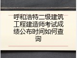 呼和浩特二级建筑工程建造师考试成绩公布时间如何查询