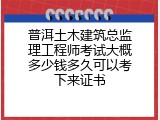 普洱土木建筑总监理工程师考试大概多少钱多久可以考下来证书