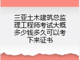 三亚土木建筑总监理工程师考试大概多少钱多久可以考下来证书