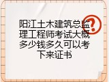 阳江土木建筑总监理工程师考试大概多少钱多久可以考下来证书