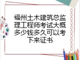 福州土木建筑总监理工程师考试大概多少钱多久可以考下来证书