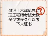 盘锦土木建筑总监理工程师考试大概多少钱多久可以考下来证书