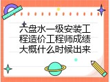 六盘水一级安装工程造价工程师成绩大概什么时候出来