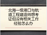 北海一级港口与航道工程建造师想考证但没有相关工作经验怎么办