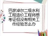 巴彦淖尔二级水利工程造价工程师想考证但没有相关工作经验怎么办