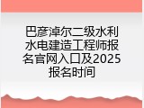 巴彦淖尔二级水利水电建造工程师报名官网入口及2025报名时间