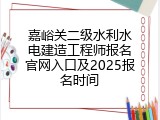 嘉峪关二级水利水电建造工程师报名官网入口及2025报名时间